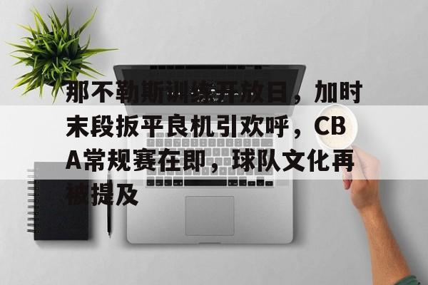 MK体育娱乐-关于那不勒斯训练开放日，加时末段扳平良机引欢呼，CBA常规赛在即，球队文化再被提及的信息