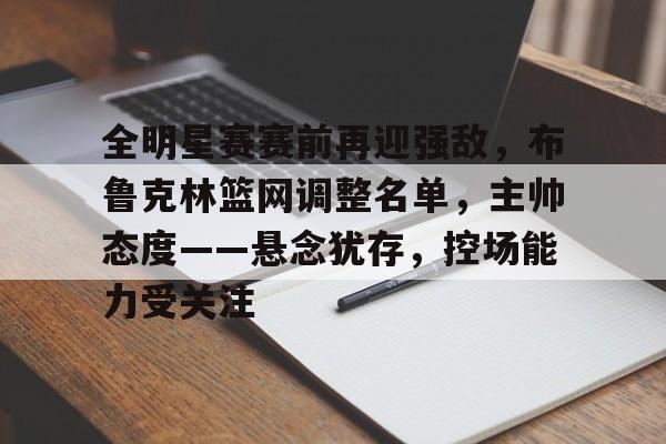 九游-包含全明星赛赛前再迎强敌，布鲁克林篮网调整名单，主帅态度——悬念犹存，控场能力受关注的词条